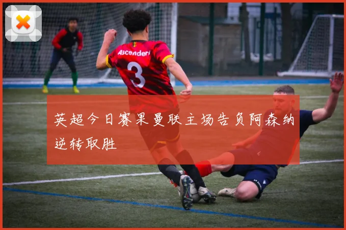 英超今日赛果曼联主场告负阿森纳逆转取胜