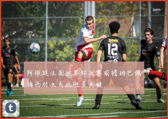 阿根廷法国世界杯决赛前瞻姆巴佩梅西对决或成胜负关键