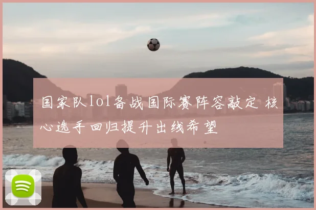 国家队lol备战国际赛阵容敲定 核心选手回归提升出线希望