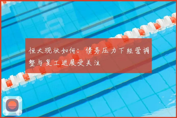 恒大现状如何：债务压力下经营调整与复工进展受关注