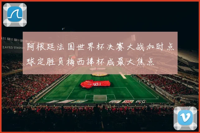阿根廷法国世界杯决赛大战加时点球定胜负梅西捧杯成最大焦点