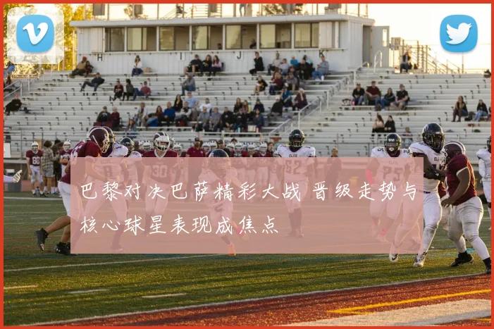 巴黎对决巴萨精彩大战 晋级走势与核心球星表现成焦点