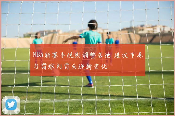 NBA新赛季规则调整落地 进攻节奏与罚球判罚或迎新变化