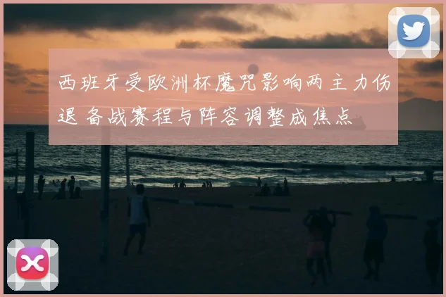 西班牙受欧洲杯魔咒影响两主力伤退 备战赛程与阵容调整成焦点