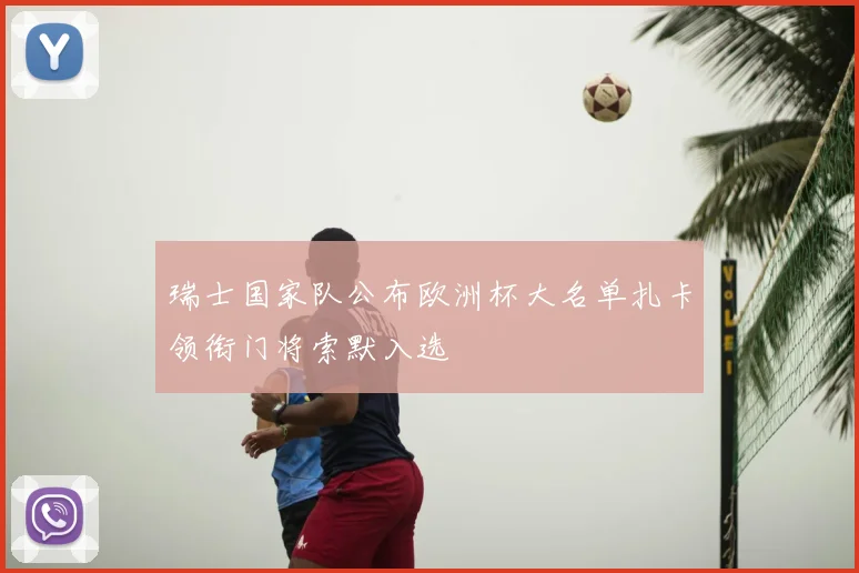 瑞士国家队公布欧洲杯大名单扎卡领衔门将索默入选