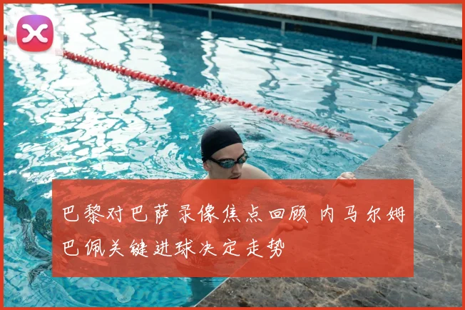 巴黎对巴萨录像焦点回顾 内马尔姆巴佩关键进球决定走势