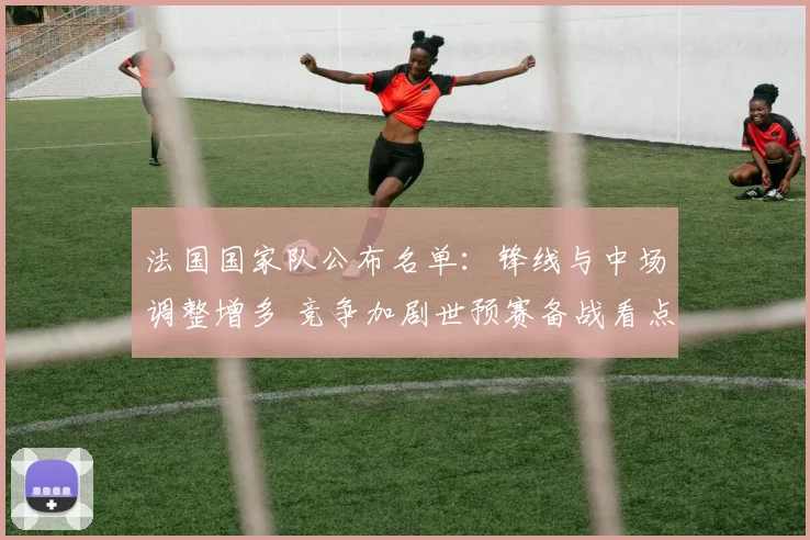 法国国家队公布名单：锋线与中场调整增多 竞争加剧世预赛备战看点
