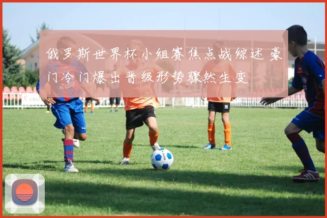 俄罗斯世界杯小组赛焦点战综述 豪门冷门爆出晋级形势骤然生变