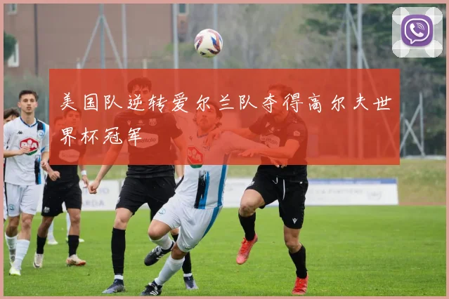 美国队逆转爱尔兰队夺得高尔夫世界杯冠军