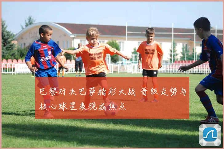 巴黎对决巴萨精彩大战 晋级走势与核心球星表现成焦点