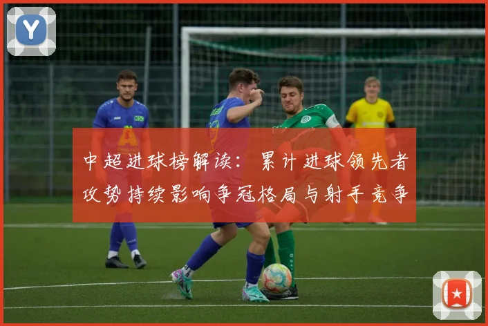 中超进球榜解读：累计进球领先者攻势持续影响争冠格局与射手竞争