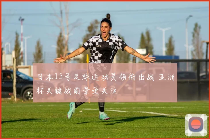 日本15号足球运动员领衔出战 亚洲杯关键战前景受关注