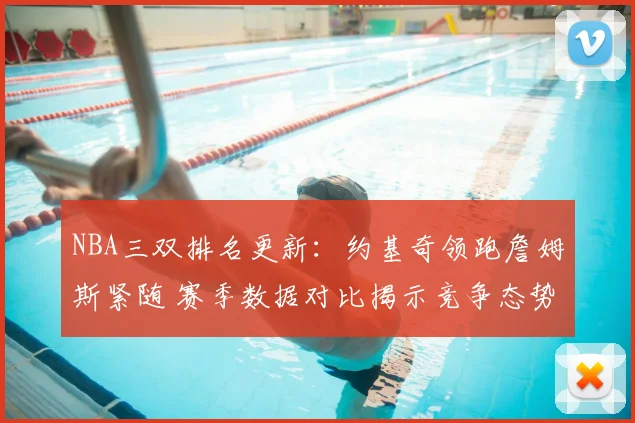 NBA三双排名更新：约基奇领跑詹姆斯紧随 赛季数据对比揭示竞争态势