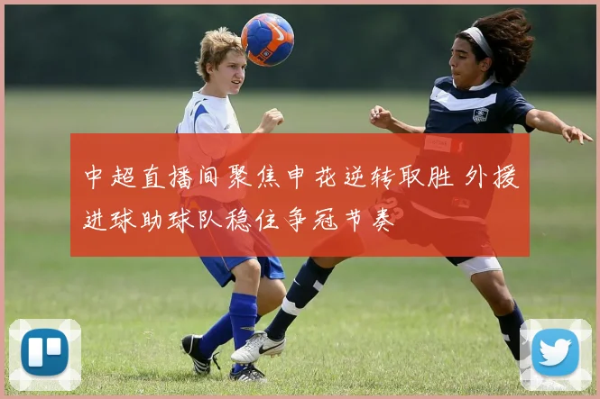 中超直播间聚焦申花逆转取胜 外援进球助球队稳住争冠节奏