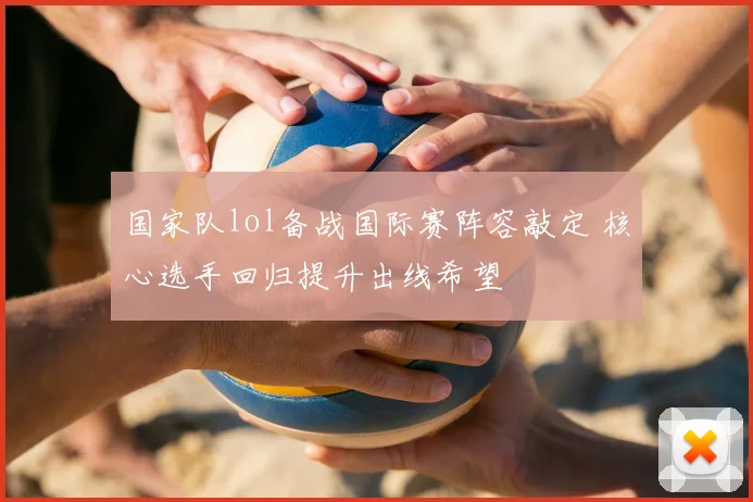 国家队lol备战国际赛阵容敲定 核心选手回归提升出线希望