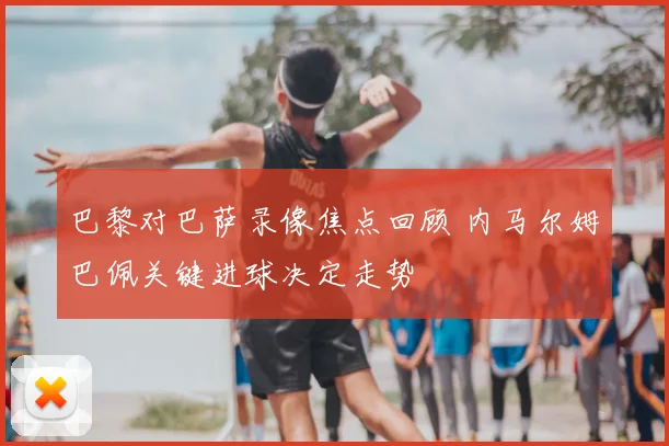 巴黎对巴萨录像焦点回顾 内马尔姆巴佩关键进球决定走势