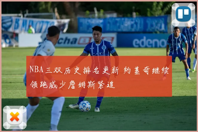 NBA三双历史排名更新 约基奇继续领跑威少詹姆斯紧追